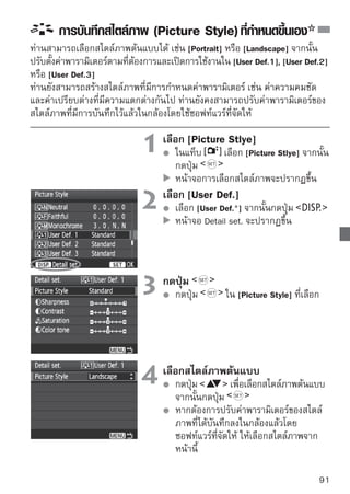 การบันทึกสไตล์ภาพ (Picture Style) ทีกำหนดขึนเอง
                                         ่      ้



                                 5 เลือเลืกพารามิเตอร์ ที่ต้องการปรับค่า เช่น
                                           อกพารามิเตอร์
                                            [Sharpness] จากนั้นกดปุ่ม




                                 6 ตั้งค่าพารามิเตอร์เพื่อปรับค่าตัวแปรตาม
                                       กดปุ่ม
                                            ต้องการ จากนั้นกดปุ่ม
                                            โปรดดู “การตังค่าสไตล์ภาพ (Picture Style)”
                                                         ้
                                            หน้า 88-90

                                            กดปุ่ม             เพื่อบันทึกค่าสไตล์ภาพ
                                            หน้าจอจะกลับไปยังหน้าจอของการเลือก
                                            สไตล์ภาพอีกครั้ง
                                            สไตล์ภาพที่เป็นต้นแบบจะแสดงอยู่ทางด้าน
                                            ขวาของ [User Def.*]
                                            ชื่อสไตล์ภาพที่มีการตั้งค่าที่ถูกเปลี่ยนแปลง
                                            (แตกต่างจากค่าเริ่มต้น) ซึ่งถูกบันทึกใน
                                            [User Def.*] จะปรากฏเป็นสีน้ำเงิน




     เมื่อได้บันทึกค่าสไตล์ภาพไว้ใน [User Def. ] แล้ว หากมีการเปลี่ยนสไตล์ภาพต้นแบบ
     ด้วยขั้นตอนที่ 4 จะทำให้การตั้งค่าพารามิเตอร์ของสไตล์ภาพที่บันทึกแล้วถูกยกเลิก

      สำหรับการถ่ายภาพโดยใช้สไตล์ภาพ (Picture Style) ทีบนทึกขึนใหม่นที่ถูกบันทึกค่า
                                                           ่ ั    ้      ี้
      แล้ว ให้ปฎิบัติตามขั้นตอนที่ 2 ในหน้า 73 เพื่อเลือก [User Def.] และจากนั้นให้
      ถ่ายภาพ
92
 