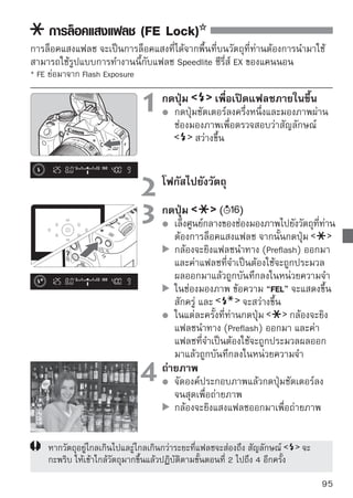 : การตั้งค่าสมดุลแสงขาว
สมดุลแสงขาว (WB) จะช่วยให้บริเวณที่เป็นสีขาวของภาพยังคงความขาวอยู่เสมอ
โดยปกติแล้วการตั้งค่า       (อัตโนมัติ) จะทำให้ท่านได้สมดุลแสงขาวที่ถูกต้อง
หากไม่สามารถสมดุลสีธรรมชาติได้โดยใช้           ท่านสามารถเลือกการตังค่าสมดุล
                                                                    ้
สีขาวจากแหล่งให้แสงที่แตกต่างกันไปหรือตั้งค่าเองโดยการถ่ายวัตถุสีขาว
ในโหมดโซนพื้นฐาน (Basic Zone) กล้องจะตั้งค่า          โดยอัตโนมัติ

                            1 กดปุ่มาจอ [White balance] จะปรากฏขึ้น
                                  หน้

                            2 เลือกดปุ่ม ลแสงขาว่อเลือกสมดุลแสงขาว
                                   กสมดุ
                                               เพื
                                     ที่ต้องการ จากนั้นกดปุ่ม
                                     ข้อความ “Approx.         (K: เคลวิน)
                                     แสดงสำหรับสมดุลแสงขาวที่เลือก
                                     สัญลักษณ์ต่อไปนี้คืออุณหภูมิสีตามลำดับ




     การตั้งค่าสมดุลแสงขาว
การตั้งค่าสมดุลแสงขาวจะช่วยให้ท่านสามารถตั้งค่าสมดุลแสงขาวเองเพื่อให้ได้แหล่ง
กำเนิดแสงจำเพาะเพื่อความแม่นยำ โปรดปฏิบัติตามขั้นตอนต่อไปนี้ภายใต้แหล่ง
กำเนิดแสงปกติที่ท่านใช้

                           1 ถ่ายภาพวัาวเรีสบจะมีจุดวงกลมวัดแสงปรากฏ
                                        ตถุ ีขาว
                                วัตถุสีข ย
                                    ขึ้น
                                    หาจุดโฟกัสเองและตั้งค่าแสงมาตรฐาน
                                    สำหรับวัตถุสีขาว
                                    ท่านสามารถตั้งค่าสมดุลแสงขาวในแบบ
          จุดวงกลมวัดแสง            ที่ต้องการ

96
 