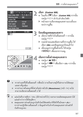 การแก้ ไขสมดุลแสงขาว
ท่านสามารถปรับแก้สมดุลแสงขาวทีถกตังค่าแล้ว การปรับแก้นจะมีเอฟเฟคเหมือนกัน
                                 ู่ ้                  ี้
กับการใช้ฟลเตอร์ปรับแก้อณหภูมสทมจำหน่ายทัวไปหรือฟิลเตอร์ชดเชยสี ในแต่ละสี
          ิ             ุ     ิ ี ี่ ี      ่
นันท่านสามารถนำไปใช้ได้กบทัง 9 ระดับแสง วิธนเป็นวิธสำหรับผูใช้กล้องขันสูงซึงมี
  ้                       ั ้                 ี ี้ ี       ้         ้     ่
ความคุนเคยกับการใช้ฟลเตอร์ปรับแก้อณหภูมสหรือฟิลเตอร์สำหรับชดเชยสี
       ้             ิ                 ุ ิี

 การแก้ ไขสมดุลแสงขาว
                                 1 เลือในแท็บ SHIFT/BKT]SHIFT/BKT]
                                        ก [WB
                                                เลือก [WB
                                            จากนั้นกดปุ่ม
                                            หน้าจอ การแก้ไขสมดุลแสงขาว/ถ่ายคร่อม
                                            สมดุลแสงขาว จะปรากฏขึ้น

                                 2 ตั้งค่าการแก้ไขสมดุเลืล่อแสงขาว
                                       กดปุ่ม     เพื่อ นเครื่องหมาย
                                            ไปยังตำแหน่งที่ต้องการ
                                            B หมายถึง Blue (น้ำเงิน), A หมายถึง
                                            Amber (อำพัน), M หมายถึง Magenta
ตัวอย่างการตั้งค่า: A2, G1                  (แดงม่วง) และ G หมายถึง Green (เขียว)
                                            ซึ่งสมดุลแสงขาวจะถูกปรับไปทางแนวแกน
                                            ของสีที่ถูกปรับตั้งใหม่
                                            ทางด้านขวา แถบของ “SHIFT” จะแสดงสี
                                            และระดับการปรับแก้ของจุดที่ถูกเลื่อนไป
                                            หากกดปุ่ม             ค่าสมดุลแสงขาวที่มี
                                            การตั้งค่าทั้งหมดของ [WB SHIFT/BKT] จะ
                                            ถูกยกเลิก
                                            กดปุ่ม         เพื่อออกจากการตั้งค่า
                                            และกลับสู่หน้าจอที่แสดงเมนู
          ในขณะที่กำลังทำการปรับแก้สมดุลแสงขาว สัญลักษณ์           จะปรากฏภายในช่องมอง
          ภาพและจอ LCD
          แต่ละขั้นของการปรับแก้ในสี blue/amber จะมีค่าเท่ากับ 5 หน่วยไมเรด (mired)
          ของฟิลเตอร์ปรับแก้อุณหภูมิสี (Mired เป็นหน่วยที่ใช้บอกความหนาแน่นหรือ
          ความเข้มของสี ของฟิลเตอร์ปรับแก้อุณหภูมิสี)
98
 
