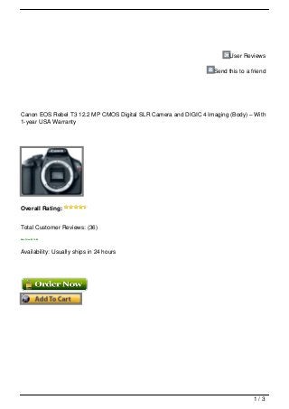 User Reviews

                                                                  Send this to a friend




Canon EOS Rebel T3 12.2 MP CMOS Digital SLR Camera and DIGIC 4 Imaging (Body) – With
1-year USA Warranty




Overall Rating:


Total Customer Reviews: (36)
Sale Price: $314.95




Availability: Usually ships in 24 hours




                                                                                  1/3
 