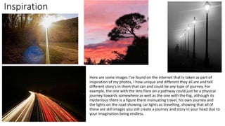 Inspiration
Here are some images I've found on the internet that iv taken as part of
inspiration of my photos, I how unique and different they all are and tell
different story's in them that can and could be any type of journey. For
example, the one with the lens flare on a pathway could just be a physical
journey towards somewhere as well as the one with the fog, although its
mysterious there is a figure there insinuating travel, his own journey and
the lights on the road showing car lights as travelling, showing that all of
these are still images you still create a journey and story in your head due to
your imagination being endless.
 