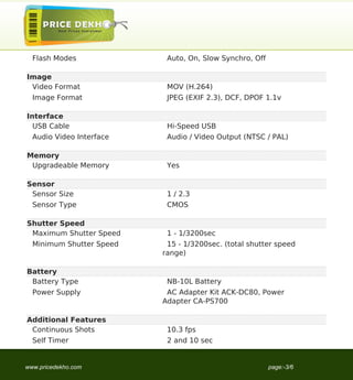 Flash Modes              Auto, On, Slow Synchro, Off

Image
 Video Format              MOV (H.264)
  Image Format             JPEG (EXIF 2.3), DCF, DPOF 1.1v

Interface
  USB Cable                Hi-Speed USB
  Audio Video Interface    Audio / Video Output (NTSC / PAL)

Memory
 Upgradeable Memory        Yes

Sensor
 Sensor Size               1 / 2.3
  Sensor Type              CMOS

Shutter Speed
 Maximum Shutter Speed     1 - 1/3200sec
  Minimum Shutter Speed    15 - 1/3200sec. (total shutter speed
                          range)

Battery
 Battery Type              NB-10L Battery
  Power Supply             AC Adapter Kit ACK-DC80, Power
                          Adapter CA-PS700

Additional Features
 Continuous Shots          10.3 fps
  Self Timer               2 and 10 sec


www.pricedekho.com                                       page:-3/6
 