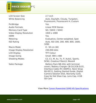 LCD Screen Size                  2.7 inch
  White Balancing                  Auto, Daylight, Cloudy, Tungsten,
                                  Fluorescent, Fluorescent H, Custom
  PictBridge                       Yes
  Audio Formats                    Linear PCM Stereo
  Memory Card Type                 SD / SDHC / SDXC
  Video Display Resolution         1920 x 1080
  HDMI                             Yes
  Metering                         Evaluative, Center-weighted, Spot
  ISO Rating                       Auto, ISO 100, 200, 400, 800, 1600,
                                  3200
  Macro Mode                       0 - 50 cm (W)
  Image Display Resolution         230,000 dots
  LCD Display                      TFT Colour
  Image Sizing                     Small: 480 x 480
  Shooting Modes                   C2, C1, M, Av, Tv, P, Auto1, Sports,
                                  SCN2, Creative Filters3, Movie4
  Sales Package                     Battery Pack NB-10L( with terminal
                                  cover), Battery Charger CB-2LC/CB-2LCE,
                                  Interface Cable IFC-400PCU, Neck Strap
                                  NS-DC11, Getting Started Guide, Digital
                                  Camera Solution Disk, Warranty Card,
                                  Case for Hot Shoe Cap, Lens Cap, 4 GB
                                  SD Card




                             View More Canon Powershot SX40 HS Specifications




www.pricedekho.com                                              page:-4/6
 