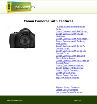Canon Cameras with Features
                                        Canon Cameras with Built in
                                      flash
                                      Canon Cameras with Self Timer
                                      Canon Cameras with Image
                                      Stabilizer
                                      Canon Cameras with Auto Flash
                                      Canon Cameras with Red-eye
                                      Reduction
                                      Canon Cameras with 5x to 7x
                                      Optical Zoom
                                      Canon Cameras with 7x to 10x
                                      Optical Zoom
                                      Canon Cameras with 10x and
                                      More Optical Zoom
                                      Canon Cameras with less Than 5x
                                      Optical Zoom
                                      Canon Over 10MP Cameras
                                      Canon Below 4MP Cameras
                                      Canon Digital Cameras
                                      Canon Slr Cameras
                                      Cheap Canon Cameras
                                      Top 10 Canon Cameras




                                      Popular Canon Cameras
                                      Latest Canon Cameras
                                      Upcoming Canon Cameras



www.pricedekho.com                                    page:-5/6
 