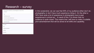 Research – survey
In this screenshot, we can see that 40% of my audience either don’t do
photography or don’t have much experience doing it. On the other a
30% have quite a lot of experience in photography due to past
experiences in school etc... In result of this, it is shown that my
audience is quite mixed. This means that I will have to make a suitable
print advertisement that will be aimed at all skills and capability.
 