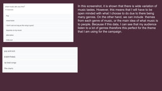 In this screenshot, it is shown that there is wide variation of
music tastes. However, this means that I will have to be
open minded with what I choose to do due to there being
many genres. On the other hand, we can include themes
from each genre of music, or the main idea of what music is
to people. Because if this data, I can see that my audience
listen to a lot of genres therefore this perfect for the theme
that I am using for the campaign.
 