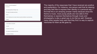 The majority of the responses that I have received are positive
and explanatory. For instance, one person said that its relaxing
and they feel free to express their identity in a personal way. I
find that this is an amazing answer mainly because since the
theme is music, most young adults are now able to find
themselves or express themselves through music and
photography is also a great way to do that as well. However,
many other people have said that they find it a way to capture
memories for them as life goes by.
 