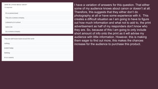I have a variation of answers for this question. That either
some of my audience knows about canon or doesn’t at all.
Therefore, this suggests that they either don’t do
photography at all or have some experience with it. This
creates a difficult situation as I am going to have to figure
out how much information and what not to add to, the print
advertisement as half of my responders don’t know who
they are. So, because of this I am going to only include
short amount of info onto the print as it will advise my
audience with little information. However, this is making
them eager to find out more, this makes the chances
increase for the audience to purchase this product.
 
