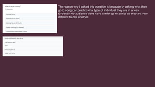 The reason why I asked this question is because by asking what their
go to song can predict what type of individual they are in a way.
Evidently my audience don’t have similar go to songs as they are very
different to one another.
 