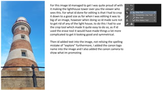 For this image id managed to get I was quite proud of with
it making the lighthouse tower over you the viewer who
sees this. For what id done for editing is that I had to crop
it down to a good size as for when I was editing it was to
big of an image, however when doing so id made sure not
to get rid of any of the light house, to do this I had to use
the crop tool which made It quite easy to do so, as if id
used the erase tool it would have made things a lot more
complicated to get it looking good and symmetrical.
Then id added text into the image, not relising the spelling
mistake of "explore" furthermore, I added the canon logo
name into the image and I also added the canon camera to
show what im promoting
 