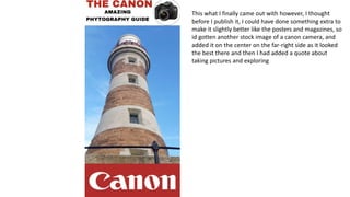 This what I finally came out with however, I thought
before I publish it, I could have done something extra to
make it slightly better like the posters and magazines, so
id gotten another stock image of a canon camera, and
added it on the center on the far-right side as it looked
the best there and then I had added a quote about
taking pictures and exploring
 