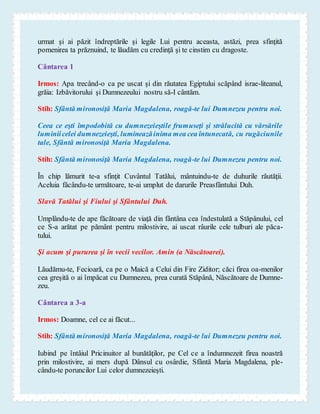 urmat şi ai păzit îndreptările şi legile Lui pentru aceasta, astăzi, prea sfinţită
pomenirea ta prăznuind, te lăudăm cu credinţă şi te cinstim cu dragoste.
Cântarea 1
Irmos: Apa trecând-o ca pe uscat şi din răutatea Egiptului scăpând israe-liteanul,
grăia: Izbăvitorului şi Dumnezeului nostru să-I cântăm.
Stih: Sfântă mironosiţă Maria Magdalena, roagă-te lui Dumnezeu pentru noi.
Ceea ce eşti împodobită cu dumnezeieştile frumuseţi şi strălucită cu vărsările
luminiicelei dumnezeieşti, lumineazăinima mea cea întunecată, cu rugăciunile
tale, Sfântă mironosiţă Maria Magdalena.
Stih: Sfântă mironosiţă Maria Magdalena, roagă-te lui Dumnezeu pentru noi.
În chip lămurit te-a sfinţit Cuvântul Tatălui, mântuindu-te de duhurile răutăţii.
Aceluia făcându-te următoare, te-ai umplut de darurile Preasfântului Duh.
Slavă Tatălui şi Fiului şi Sfântului Duh.
Umplându-te de ape făcătoare de viaţă din fântâna cea îndestulată a Stăpânului, cel
ce S-a arătat pe pământ pentru milostivire, ai uscat râurile cele tulburi ale păca-
tului.
Şi acum şi pururea şi în vecii vecilor. Amin (a Născătoarei).
Lăudămu-te, Fecioară, ca pe o Maică a Celui din Fire Ziditor; căci firea oa-menilor
cea greşită o ai împăcat cu Dumnezeu, prea curată Stăpână, Născătoare de Dumne-
zeu.
Cântarea a 3-a
Irmos: Doamne, cel ce ai făcut...
Stih: Sfântă mironosiţă Maria Magdalena, roagă-te lui Dumnezeu pentru noi.
Iubind pe întâiul Pricinuitor al bunătăţilor, pe Cel ce a îndumnezeit firea noastră
prin milostivire, ai mers după Dânsul cu osârdie, Sfântă Maria Magdalena, ple-
cându-te poruncilor Lui celor dumnezeieşti.
 