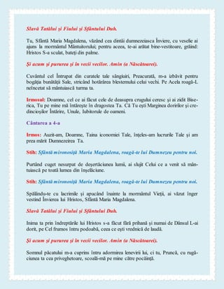Slavă Tatălui şi Fiului şi Sfântului Duh.
Tu, Sfântă Maria Magdalena, văzând cea dintâi dumnezeiasca Înviere, cu veselie ai
ajuns la mormântul Mântuitorului; pentru aceea, te-ai arătat bine-vestitoare, grăind:
Hristos S-a sculat, bateţi din palme.
Şi acum şi pururea şi în vecii vecilor. Amin (a Născătoarei).
Cuvântul cel Întrupat din curatele tale sângiuiri, Preacurată, m-a izbăvit pentru
bogăţia bunătăţii Sale, stricând hotărârea blestemului celui vechi. Pe Acela roagă-L
neîncetat să mântuiască turma ta.
Irmosul: Doamne, cel ce ai făcut cele de deasupra crugului ceresc şi ai zidit Bise-
rica, Tu pe mine mă întăreşte în dragostea Ta. Că Tu eşti Marginea doririlor şi cre-
dincioşilor Întărire, Unule, Iubitorule de oameni.
Cântarea a 4-a
Irmos: Auzit-am, Doamne, Taina iconomiei Tale, înţeles-am lucrurile Tale şi am
prea mărit Dumnezeirea Ta.
Stih: Sfântă mironosiţă Maria Magdalena, roagă-te lui Dumnezeu pentru noi.
Purtând cuget nesurpat de deşertăciunea lumii, ai slujit Celui ce a venit să mân-
tuiască pe toată lumea din înşelăciune.
Stih: Sfântă mironosiţă Maria Magdalena, roagă-te lui Dumnezeu pentru noi.
Spălându-te cu lacrimile şi apucând înainte la mormântul Vieţii, ai văzut înger
vestind Învierea lui Hristos, Sfântă Maria Magdalena.
Slavă Tatălui şi Fiului şi Sfântului Duh.
Inima ta prin îndreptările lui Hristos s-a făcut fără prihană şi numai de Dânsul L-ai
dorit, pe Cel frumos întru podoabă, ceea ce eşti vrednică de laudă.
Şi acum şi pururea şi în vecii vecilor. Amin (a Născătoarei).
Somnul păcatului m-a cuprins întru adormirea lenevirii lui, ci tu, Pruncă, cu rugă-
ciunea ta cea priveghetoare, scoală-mă pe mine către pocăinţă.
 