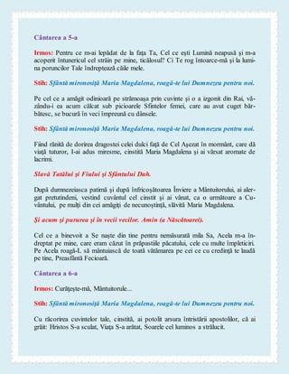 Cântarea a 5-a
Irmos: Pentru ce m-ai lepădat de la faţa Ta, Cel ce eşti Lumină neapusă şi m-a
acoperit întunericul cel străin pe mine, ticălosul? Ci Te rog întoarce-mă şi la lumi-
na poruncilor Tale îndreptează căile mele.
Stih: Sfântă mironosiţă Maria Magdalena, roagă-te lui Dumnezeu pentru noi.
Pe cel ce a amăgit odinioară pe strămoaşa prin cuvinte şi o a izgonit din Rai, vă-
zându-i ea acum călcat sub picioarele Sfintelor femei, care au avut cuget băr-
bătesc, se bucură în veci împreună cu dânsele.
Stih: Sfântă mironosiţă Maria Magdalena, roagă-te lui Dumnezeu pentru noi.
Fiind rănită de dorirea dragostei celei dulci faţă de Cel Aşezat în mormânt, care dă
viaţă tuturor, I-ai adus miresme, cinstită Maria Magdalena şi ai vărsat aromate de
lacrimi.
Slavă Tatălui şi Fiului şi Sfântului Duh.
După dumnezeiasca patimă şi după înfricoşătoarea Înviere a Mântuitorului, ai aler-
gat pretutindeni, vestind cuvântul cel cinstit şi ai vânat, ca o următoare a Cu-
vântului, pe mulţi din cei amăgiţi de necunoştinţă, slăvită Maria Magdalena.
Şi acum şi pururea şi în vecii vecilor. Amin (a Născătoarei).
Cel ce a binevoit a Se naşte din tine pentru nemăsurată mila Sa, Acela m-a în-
dreptat pe mine, care eram căzut în prăpastiile păcatului, cele cu multe împleticiri.
Pe Acela roagă-L să mântuiască de toată vătămarea pe cei ce cu credinţă te laudă
pe tine, Preasfântă Fecioară.
Cântarea a 6-a
Irmos: Curăţeşte-mă, Mântuitorule...
Stih: Sfântă mironosiţă Maria Magdalena, roagă-te lui Dumnezeu pentru noi.
Cu răcorirea cuvintelor tale, cinstită, ai potolit arsura întristării apostolilor, că ai
grăit: Hristos S-a sculat, Viaţa S-a arătat, Soarele cel luminos a strălucit.
 