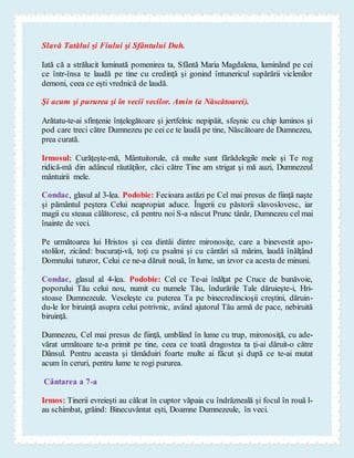 Slavă Tatălui şi Fiului şi Sfântului Duh.
Iată că a strălucit luminată pomenirea ta, Sfântă Maria Magdalena, luminând pe cei
ce într-însa te laudă pe tine cu credinţă şi gonind întunericul supărării viclenilor
demoni, ceea ce eşti vrednică de laudă.
Şi acum şi pururea şi în vecii vecilor. Amin (a Născătoarei).
Arătatu-te-ai sfinţenie înţelegătoare şi jertfelnic nepipăit, sfeşnic cu chip luminos şi
pod care treci către Dumnezeu pe cei ce te laudă pe tine, Născătoare de Dumnezeu,
prea curată.
Irmosul: Curăţeşte-mă, Mântuitorule, că multe sunt fărădelegile mele şi Te rog
ridică-mă din adâncul răutăţilor, căci către Tine am strigat şi mă auzi, Dumnezeul
mântuirii mele.
Condac, glasul al 3-lea. Podobie: Fecioara astăzi pe Cel mai presus de fiinţă naşte
şi pământul peştera Celui neapropiat aduce. Îngerii cu păstorii slavoslovesc, iar
magii cu steaua călătoresc, că pentru noi S-a născut Prunc tânăr, Dumnezeu cel mai
înainte de veci.
Pe următoarea lui Hristos şi cea dintâi dintre mironosiţe, care a binevestit apo-
stolilor, zicând: bucuraţi-vă, toţi cu psalmi şi cu cântări să mărim, laudă înălţând
Domnului tuturor, Celui ce ne-a dăruit nouă, în lume, un izvor ca acesta de minuni.
Condac, glasul al 4-lea. Podobie: Cel ce Te-ai înălţat pe Cruce de bunăvoie,
poporului Tău celui nou, numit cu numele Tău, îndurările Tale dăruieşte-i, Hri-
stoase Dumnezeule. Veseleşte cu puterea Ta pe binecredincioşii creştini, dăruin-
du-le lor biruinţă asupra celui potrivnic, având ajutorul Tău armă de pace, nebiruită
biruinţă.
Dumnezeu, Cel mai presus de fiinţă, umblând în lume cu trup, mironosiţă, cu ade-
vărat următoare te-a primit pe tine, ceea ce toată dragostea ta ţi-ai dăruit-o către
Dânsul. Pentru aceasta şi tămăduiri foarte multe ai făcut şi după ce te-ai mutat
acum în ceruri, pentru lume te rogi pururea.
Cântarea a 7-a
Irmos: Tinerii evreieşti au călcat în cuptor văpaia cu îndrăzneală şi focul în rouă l-
au schimbat, grăind: Binecuvântat eşti, Doamne Dumnezeule, în veci.
 