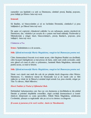 oamenilor cea lepădată s-a unit cu Dumnezeu, cântând: preoţi, lăudaţi, popoare,
prea înălţaţi pe Hristos întru toţi vecii.
Irmosul:
Să lăudăm, să binecuvântăm şi să ne închinăm Domnului, cântându-I şi prea
înâlţându-L pe Dânsul întru toţi vecii.
De şapte ori cuptorul, chinuitorul caldeilor l-a ars nebuneşte, pentru cinstitorii de
Dumnezeu; dar, văzându-i pe aceştia de o putere mai bună mântuiţi, Făcătorului şi
Mântuitorului a strigat: tineri, binecuvântaţi-L, preoţi, lăudaţi-L, popoare, prea
înălţaţi-L întru toţi vecii.
Cântarea a 9-a
Irmos: Spăimântatu-s-a de aceasta...
Stih: Sfântă mironosiţă Maria Magdalena, roagă-te lui Dumnezeu pentru noi.
Către dumnezeiască bucurie te-ai mutat acum, către lărgimea Raiului cea desfătată,
către locaşuri înţelegătoare şi mai presus de lume, unde sunt cetele cuvioşilor, unde
este glasul cel curat al celor ce prăznuiesc, luminată Maria Magdalena, mironosiţă
pentru aceea, cu toţii te fericim.
Stih: Sfântă mironosiţă Maria Magdalena, roagă-te lui Dumnezeu pentru noi.
Nimic n-ai cinstit mai mult din cele de pe pământ decât dragostea către Hristos
Dumnezeu. Ci, rănindu-te numai de frumuseţile Lui şi de razele cele ce fără
mijlocire se trimit de la Dânsul şi urmând după urmele Lui, prea cinstită, strigai: pe
Tine Te slăvesc, Mult Milostive.
Slavă Tatălui şi Fiului şi Sfântului Duh.
Dobândind îndumnezeirea care face pe om dumnezeu şi desfătându-te din pârâul
Darului şi primind răsplătirile ostenelilor, după cuviinţă dumnezeiască şi numă-
rându-te dimpreună cu ceata apostolilor, Sfântă Maria Magdalena, următoarea
Cuvântului, păzeşte cu rugăciunile tale pe cei ce te cinstesc cu dragoste.
Şi acum şi pururea şi în vecii vecilor. Amin (a Născătoarei).
 