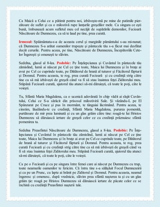 Ca Maică a Celui ce a pătimit pentru noi, izbăveşte-mă pe mine de patimile pier-
zătoare de suflet şi ca o milostivă rupe lanţurile greşelilor mele. Ca singura ce eşti
bună, îmbunează acum sufletul meu cel necăjit de supărările demonilor, Fecioară
Născătoare de Dumnezeu, ca să te laud pe tine, prea curată.
Irmosul: Spăimântatu-s-a de aceasta cerul şi marginile pământului s-au mi-nunat;
că Dumnezeu S-a arătat oamenilor trupeşte şi pântecele tău s-a făcut mai desfătat
decât cerurile. Pentru aceea, pe tine, Născătoare de Dumnezeu, Începătoriile Cete-
lor Îngereşti şi omeneşti te slăvim.
Sedelna, glasul al 8-lea. Podobie: Pe Înţelepciunea şi Cuvântul în pântecele tău
zămislind, lumii ai născut pe Cel ce ţine toate, Maica lui Dumnezeu şi în braţe ai
avut pe Cel ce cuprinde toate, pe Dătătorul de hrană al tuturor şi Făcătorul făpturii
şi Domnul. Pentru aceasta, te rog, prea curată Fecioară şi cu credinţă strig către
tine ca să mă izbăveşti de greşeli când va fi să stau înaintea feţei Ziditorului meu.
Stăpână Fecioară curată, ajutorul tău atunci să-mi dăruieşti, că toate le poţi, câte le
voieşti.
Tu, Sfântă Maria Magdalena, ca o ucenică adevărată în chip vădit ai slujit Cuvân-
tului, Celui ce S-a sărăcit din prisosul milostivirii Sale. Şi văzându-L pe El
Spânzurat pe Cruce şi pus în mormânt, te tânguiai lăcrimând. Pentru aceea, te
cinstim, lăudându-te cu credinţă, Sfântă Maria Magdalena, pururea pomenită,
purtătoare de mir prea luminată şi cu un glas grăim către tine: roagă-te lui Hristos
Dumnezeu să dăruiască iertare de greşeli celor ce cu credinţă prăznuiesc sfântă
pomenirea ta.
Sedelna Preasfintei Născătoare de Dumnezeu, glasul a 8-lea. Podobie: Pe Înţe-
lepciunea şi Cuvântul în pântecele tău zămislind, lumii ai născut pe Cel ce ţine
toate, Maica lui Dumnezeu şi în braţe ai avut pe Cel ce cuprinde toate, pe Dătătorul
de hrană al tuturor şi Făcătorul făpturii şi Domnul. Pentru aceasta, te rog, prea
curată Fecioară şi cu credinţă strig către tine ca să mă izbăveşti de greşeli când va
fi să stau înaintea feţei Ziditorului meu. Stăpână Fecioară curată, ajutorul tău atunci
să-mi dăruieşti, că toate le poţi, câte le voieşti.
Ca pe o Fecioară şi ca pe singura între femei care ai născut pe Dumnezeu cu trup,
toate neamurile oamenilor te fericim. Că întru tine s-a sălăşluit Focul Dumnezeirii
şi ca pe un Prunc, cu lapte ai hrănit pe Ziditorul şi Domnul. Pentru aceasta, neamul
îngeresc şi omenesc, după vrednicie, slăvim prea sfântă naşterea ta şi cu un glas
grăim ţie: roagă pe Hristos Dumnezeu să dăruiască iertare de păcate celor ce se
închină cu credinţă Preasfintei naşterii tale.
 