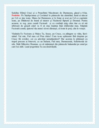 Sedelna Sfintei Cruci şi a Preasfintei Născătoare de Dumnezeu, glasul a 8-lea.
Podobie: Pe Înţelepciunea şi Cuvântul în pântecele tău zămislind, lumii ai născut
pe Cel ce ţine toate, Maica lui Dumnezeu şi în braţe ai avut pe Cel ce cuprinde
toate, pe Dătătorul de hrană al tuturor şi Făcătorul făpturii şi Domnul. Pentru
aceasta, te rog, prea curată Fecioară şi cu credinţă strig către tine ca să mă
izbăveşti de greşeli când va fi să stau înaintea feţei Ziditorului meu. Stăpână
Fecioară curată, ajutorul tău atunci să-mi dăruieşti, că toate le poţi, câte le voieşti.
Văzându-Te Fecioara şi Maica Ta, Iisuse, pe Cruce, cu plângere se văita, lăcri-
mând: Vai mie, Fiul meu cel Prea dulce! Cum te-au spânzurat fără dreptate pe
Cruce fiii evreilor, cei cu adevărat nemulţumitori? Dar acestea le pătimeşti cu
trupul precum ai binevoit, ca un Îndurat, Fiul meu, Dumnezeule, Suferitorule de
rele, Mult Milostive Doamne, ca să mântuieşti din pântecele balaurului pe omul pe
care l-ai zidit. Laud pogorârea Ta cea desăvârşită.
 