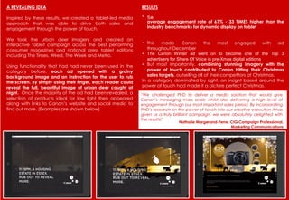 A REVEALING IDEA
Inspired by these results, we created a tablet-led media
approach that was able to drive both sales and
engagement through the power of touch.
We took the urban deer imagery and created an
interactive tablet campaign across the best performing
consumer magazines and national press tablet editions
including The Times, Wired, The Week and Metro.
Using functionality that had had never been used in the
category before, each ad opened with a grainy
background image and an instruction for the user to rub
the screen. By simply using their finger, each reader could
reveal the full, beautiful image of urban deer caught at
night. Once the majority of the ad had been revealed, a
selection of products ideal for low light then appeared
along with links to Canon’s website and social media to
find out more. (Examples are shown below)
RESULTS
“We challenged PHD to deliver a media solution that would give
Canon’s messaging mass scale whilst also delivering a high level of
engagement through our most important sales period. By incorporating
PHD’s research on the power of touch into our creative execution it has
given us a truly brilliant campaign, we were absolutely delighted with
the results!”
• n
average engagement rate of 67% - 33 TIMES higher than the
industry benchmarks for dynamic display on tablet
• This made Canon the most engaged with ad
throughout December
• The Canon Winter ad went on to become one of the Top 3
advertisers for Share Of Voice in pre-Xmas digital editions
• But most importantly, combining stunning imagery with the
power of touch contributed to Canon hitting their Christmas
sales targets, outselling all of their competitors at Christmas.
In a category dominated by sight, an insight based around the
power of touch had made it a picture perfect Christmas.
Nathalie Margerand-Ferre, CIG Campaign Professional,
Marketing Communications
 