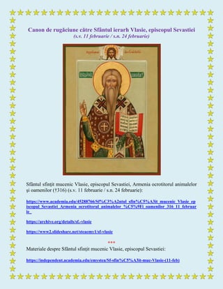 Canon de rugăciune către Sfântul ierarh Vlasie, episcopul Sevastiei
(s.v. 11 februarie / s.n. 24 februarie)
Sfântul sfinţit mucenic Vlasie, episcopul Sevastiei, Armenia ocrotitorul animalelor
şi oamenilor (†316) (s.v. 11 februarie / s.n. 24 februarie):
https://www.academia.edu/45288766/Sf%C3%A2ntul_sfin%C5%A3it_mucenic_Vlasie_ep
iscopul_Sevastiei_Armenia_ocrotitorul_animalelor_%C5%9Fi_oamenilor_316_11_februar
ie_
https://archive.org/details/sf.-vlasie
https://www2.slideshare.net/steaemy1/sf-vlasie
***
Materiale despre Sfântul sfinţit mucenic Vlasie, episcopul Sevastiei:
https://independent.academia.edu/emystea/Sf-sfin%C5%A3it-muc-Vlasie-(11-feb)
 