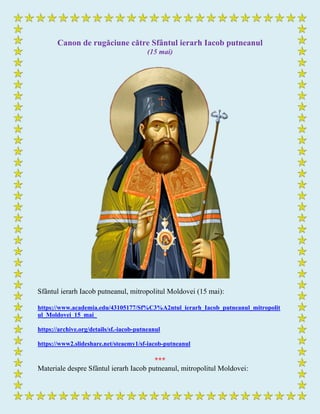 Canon de rugăciune către Sfântul ierarh Iacob putneanul
(15 mai)
Sfântul ierarh Iacob putneanul, mitropolitul Moldovei (15 mai):
https://www.academia.edu/43105177/Sf%C3%A2ntul_ierarh_Iacob_putneanul_mitropolit
ul_Moldovei_15_mai_
https://archive.org/details/sf.-iacob-putneanul
https://www2.slideshare.net/steaemy1/sf-iacob-putneanul
***
Materiale despre Sfântul ierarh Iacob putneanul, mitropolitul Moldovei:
 
