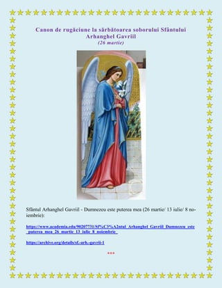 Canon de rugăciune la sărbătoarea soborului Sfântului
Arhanghel Gavriil
(26 martie)
Sfântul Arhanghel Gavriil - Dumnezeu este puterea mea (26 martie/ 13 iulie/ 8 no-
iembrie):
https://www.academia.edu/90207731/Sf%C3%A2ntul_Arhanghel_Gavriil_Dumnezeu_este
_puterea_mea_26_martie_13_iulie_8_noiembrie_
https://archive.org/details/sf.-arh.-gavrii-1
***
 