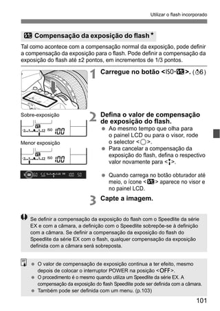 Utilizar o flash incorporado 
y Compensação da exposição do flashN 
Tal como acontece com a compensação normal da exposição, pode definir 
a compensação da exposição para o flash. Pode definir a compensação da 
exposição do flash até ±2 pontos, em incrementos de 1/3 pontos. 
1 Carregue no botão <m>. (9) 
2 Defina o valor de compensação 
101 
de exposição do flash. 
  Ao mesmo tempo que olha para 
o painel LCD ou para o visor, rode 
o selector <5>. 
  Para cancelar a compensação da 
exposição do flash, defina o respectivo 
valor novamente para <E>. 
  Quando carrega no botão obturador até 
meio, o ícone <y> aparece no visor e 
no painel LCD. 
3 Capte a imagem. 
Sobre-exposição 
Menor exposição 
Se definir a compensação da exposição do flash com o Speedlite da série 
EX e com a câmara, a definição com o Speedlite sobrepõe-se à definição 
com a câmara. Se definir a compensação da exposição do flash do 
Speedlite da série EX com o flash, qualquer compensação da exposição 
definida com a câmara será sobreposta. 
  O valor de compensação de exposição continua a ter efeito, mesmo 
depois de colocar o interruptor POWER na posição <2>. 
  O procedimento é o mesmo quando utiliza um Speedlite da série EX. A 
compensação da exposição do flash Speedlite pode ser definida com a câmara. 
  Também pode ser definida com um menu. (p.103) 
 