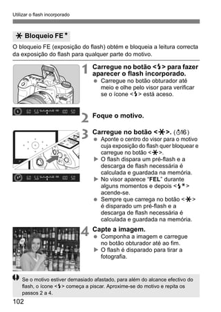 Utilizar o flash incorporado 
O bloqueio FE (exposição do flash) obtém e bloqueia a leitura correcta 
da exposição do flash para qualquer parte do motivo. 
102 
1 Carregue no botão <D> para fazer 
aparecer o flash incorporado. 
  Carregue no botão obturador até 
meio e olhe pelo visor para verificar 
se o ícone <D> está aceso. 
2 Foque o motivo. 
3 Carregue no botão <A>. (8) 
  Aponte o centro do visor para o motivo 
cuja exposição do flash quer bloquear e 
carregue no botão <A>. 
X O flash dispara um pré-flash e a 
descarga de flash necessária é 
calculada e guardada na memória. 
X No visor aparece “FEL” durante 
alguns momentos e depois <d> 
acende-se. 
  Sempre que carrega no botão <A> 
é disparado um pré-flash e a 
descarga de flash necessária é 
calculada e guardada na memória. 
4 Capte a imagem. 
  Componha a imagem e carregue 
no botão obturador até ao fim. 
X O flash é disparado para tirar a 
fotografia. 
A Bloqueio FEN 
Se o motivo estiver demasiado afastado, para além do alcance efectivo do 
flash, o ícone <D> começa a piscar. Aproxime-se do motivo e repita os 
passos 2 a 4. 
 