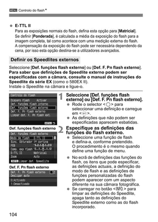 3 Controlo do flashN 
  E-TTL II 
Para as exposições normais do flash, defina esta opção para [Matricial]. 
Se definir [Ponderada], é calculada a média da exposição do flash para a 
imagem completa, tal como acontece com uma medição externa do flash. 
A compensação da exposição do flash pode ser necessária dependendo da 
cena, por isso esta opção destina-se a utilizadores avançados. 
Definir os Speedlites externos 
Seleccione [Def. funções flash externo] ou [Def. F. Pn flash externo]. 
Para saber que definições de Speedlite externo podem ser 
especificadas com a câmara, consulte o manual de instruções do 
Speedlite da série EX (como o 580EX II). 
Instale o Speedlite na câmara e ligue-o. 
104 
1 Seleccione [Def. funções flash 
externo] ou [Def. F. Pn flash externo]. 
  Rode o selector <5> para 
seleccionar uma definição e carregue 
em <0>. 
  As definições que não podem ser 
especificadas aparecem esbatidas. 
2 Especifique as definições das 
funções do flash externo. 
  Seleccione uma função de flash 
e defina-a, conforme pretendido. 
O procedimento é o mesmo quando 
define uma função de menu. 
  No ecrã de definições das funções do 
flash, os itens que pode especificar, 
as definições actuais, a definição do 
modo de flash e as definições de 
funções personalizadas do flash 
podem aparecer com um aspecto 
diferente na sua câmara fotográfica. 
  Se carregar no botão <B> para 
limpar as definições do Speedlite, 
apaga tanto as definições do 
Speedlite externo como as do flash 
incorporado. 
Def. funções flash externo 
Def. F. Pn flash externo 
 