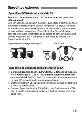 Speedlites externos 
Speedlites EOS dedicados da série EX 
Funciona, basicamente, como um flash incorporado, para uma 
utilização fácil. 
Com um Speedlite da série EX instalado, quase todo o controlo de flash 
automático é efectuado pela câmara fotográfica. Ou seja, assemelha-se 
a um flash com saída de elevada potência instalado externamente, 
no lugar do flash incorporado. Para obter instruções detalhadas, 
consulte o manual de instruções do Speedlite da série EX. Esta é uma 
câmara fotográfica tipo A que pode utilizar todas as funções dos 
Speedlites da série EX. 
Speedlites com montagem em sapata Macro Lites 
Speedlites da Canon de séries diferentes de EX 
  Com um Speedlite da série EZ/E/EG/ML/TL definido no modo de 
flash automático TTL ou A-TTL, o flash só pode disparar com 
uma saída total. Defina o modo de disparo da câmara para manual 
ou para AE com prioridade a aberturas e dispare. 
  Quando utilizar um Speedlite no modo de flash manual, dispare com 
105 
o modo de flash manual. 
  Com um Speedlite da série EX definido para flash automático TTL 
com a função personalizada do flash, o flash só dispara com uma 
saída total. 
 