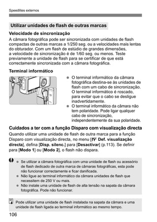 Speedlites externos 
Utilizar unidades de flash de outras marcas 
Velocidade de sincronização 
A câmara fotográfica pode ser sincronizada com unidades de flash 
compactas de outras marcas a 1/250 seg. ou a velocidades mais lentas 
do obturador. Com um flash de estúdio de grandes dimensões, 
a velocidade de sincronização é de 1/60 seg. ou menos. Teste 
previamente a unidade de flash para se certificar de que está 
correctamente sincronizada com a câmara fotográfica. 
Terminal informático 
106 
  O terminal informático da câmara 
fotográfica destina-se às unidades de 
flash com um cabo de sincronização. 
O terminal informático é roscado, 
para evitar que o cabo se desligue 
inadvertidamente. 
  O terminal informático da câmara não 
tem polaridade. Pode ligar qualquer 
cabo de sincronização, 
independentemente da sua polaridade. 
Cuidados a ter com a função Disparo com visualização directa 
Quando utilizar uma unidade de flash de outra marca para a função 
Disparo com visualização directa, no menu [6 Def. visualização 
directa], defina [Disp. silenc.] para [Desactivar] (p.113). Se definir 
para [Modo 1] ou [Modo 2], o flash não dispara. 
  Se utilizar a câmara fotográfica com uma unidade de flash ou acessório 
de flash dedicado de outra marca de câmaras fotográficas, esta pode 
não funcionar correctamente e ficar danificada. 
  Não ligue ao terminal informático da câmara unidades de flash que 
necessitem de 250 V ou mais. 
  Não instale uma unidade de flash de alta tensão na sapata da câmara 
fotográfica. Pode não funcionar. 
Pode utilizar uma unidade de flash instalada na sapata da câmara e uma 
unidade de flash ligada ao terminal informático ao mesmo tempo. 
 
