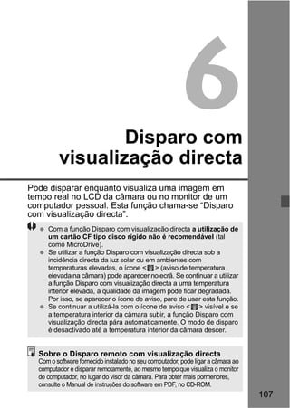 107 
6 
Disparo com 
visualização directa 
Pode disparar enquanto visualiza uma imagem em 
tempo real no LCD da câmara ou no monitor de um 
computador pessoal. Esta função chama-se “Disparo 
com visualização directa”. 
  Com a função Disparo com visualização directa a utilização de 
um cartão CF tipo disco rígido não é recomendável (tal 
como MicroDrive). 
  Se utilizar a função Disparo com visualização directa sob a 
incidência directa da luz solar ou em ambientes com 
temperaturas elevadas, o ícone < > (aviso de temperatura 
elevada na câmara) pode aparecer no ecrã. Se continuar a utilizar 
a função Disparo com visualização directa a uma temperatura 
interior elevada, a qualidade da imagem pode ficar degradada. 
Por isso, se aparecer o ícone de aviso, pare de usar esta função. 
  Se continuar a utilizá-la com o ícone de aviso < > visível e se 
a temperatura interior da câmara subir, a função Disparo com 
visualização directa pára automaticamente. O modo de disparo 
é desactivado até a temperatura interior da câmara descer. 
Sobre o Disparo remoto com visualização directa 
Com o software fornecido instalado no seu computador, pode ligar a câmara ao 
computador e disparar remotamente, ao mesmo tempo que visualiza o monitor 
do computador, no lugar do visor da câmara. Para obter mais pormenores, 
consulte o Manual de instruções do software em PDF, no CD-ROM. 
 