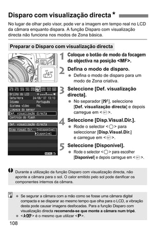 Disparo com visualização directaN 
No lugar de olhar pelo visor, pode ver a imagem em tempo real no LCD 
da câmara enquanto dispara. A função Disparo com visualização 
directa não funciona nos modos de Zona básica. 
Preparar o Disparo com visualização directa 
108 
1 Coloque o botão de modo da focagem 
da objectiva na posição <MF>. 
2 Defina o modo de disparo. 
  Defina o modo de disparo para um 
modo de Zona criativa. 
3 Seleccione [Def. visualização 
directa]. 
  No separador [6], seleccione 
[Def. visualização directa] e depois 
carregue em <0>. 
4 Seleccione [Disp.Visual.Dir.]. 
  Rode o selector <5> para 
seleccionar [Disp.Visual.Dir.] 
e carregue em <0>. 
5 Seleccione [Disponível]. 
  Rode o selector <5> para escolher 
[Disponível] e depois carregue em <0>. 
Durante a utilização da função Disparo com visualização directa, não 
aponte a câmara para o sol. O calor emitido pelo sol pode danificar os 
componentes internos da câmara. 
  Se segurar a câmara com a mão como se fosse uma câmara digital 
compacta e se disparar ao mesmo tempo que olha para o LCD, a vibração 
desta pode causar imagens desfocadas. Para a função Disparo com 
visualização directa recomenda-se que monte a câmara num tripé. 
  <8> é o mesmo que utilizar <d>. 
 