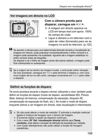 Disparo com visualização directaN 
Se apontar a câmara para uma determinada direcção durante a visualização de 
imagens em directo, pode prejudicar momentaneamente o brilho correcto e a 
imagem pode apresentar má qualidade. Aguarde até a imagem estabilizar no 
brilho correcto antes de fotografar. 
Se disparar e se o brilho da imagem ainda não estiver estável, a imagem pode 
ficar sobrexposta ou subexposta. 
Se a origem da luz dentro da imagem mudar, o ecrã pode sofrer vibração. 
Se isso acontecer, carregue em <0> para terminar o disparo e, com uma 
nova origem de luz no sítio certo, carregue novamente em <0> para voltar 
a disparar. 
109 
Ver imagens em directo no LCD 
Com a câmara pronta para 
disparar, carregue em <0>. 
X A imagem em directo aparece no 
LCD em tempo real com aprox. 100% 
do campo de visão. 
  Ligue a câmara a um televisor com o 
cabo de vídeo (fornecido) para ver as 
imagens no ecrã do televisor. (p.122) 
Definir as funções de disparo 
Tal como acontece durante o disparo normal, utilizando o visor, também pode 
definir as funções de disparo (modo de disparo, sensibilidade ISO, Picture 
Style, balanço de brancos, compensação da exposição, bloqueio AE, 
compensação da exposição do flash, etc.). Se mudar o modo de disparo 
enquanto estiver a ver imagens em directo, esta visualização é interrompida. 
  Só não pode alterar o modo de medição. É activada a medição matricial 
ligada à moldura de focagem com o sensor de imagem. 
  É possível utilizar a opção de disparos contínuos. 
  Com o menu [6 Def. visualização directa] definido para [Temp. 
medição], pode alterar a duração da definição de exposição por medição. 
  Com super teleobjectivas não pode utilizar a função de focagem 
predefinida. 
 