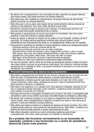 • Se deixar cair o equipamento e se a armação se abrir, expondo as peças internas, 
não toque nestas, pois pode provocar um choque eléctrico. 
• Não desmonte nem modifique o equipamento. As peças internas de alta tensão 
podem provocar um choque eléctrico. 
• Não olhe para o sol ou para uma origem de luz extremamente intensa através da 
câmara ou da objectiva. Se o fizer, pode danificar a sua visão. 
• Mantenha a câmara longe do alcance das crianças. A correia para pendurar ao 
pescoço pode estrangular acidentalmente a criança. 
• Não guarde o equipamento em locais com poeira ou humidade. Isto serve para 
prevenir o risco de incêndio e choque eléctrico. 
• Antes de utilizar a câmara no interior de um avião ou num hospital, verifique se tal é 
permitido. As ondas electromagnéticas emitidas pela câmara podem causar 
interferência nos instrumentos do avião ou no equipamento médico de um hospital. 
• Para prevenir a ocorrência de incêndios e choques eléctricos, observe as salvaguardas abaixo: 
- Introduza sempre a ficha de corrente até ao fim. 
- Não mexa na ficha de corrente com as mãos molhadas. 
- Quando retirar a ficha de corrente, puxe-a segurando na ficha, e não no cabo. 
- Não risque, não corte nem dobre excessivamente o cabo nem coloque objectos 
pesados em cima deste. Além disso, não torça nem ate os cabos. 
- Não ligue várias fichas de corrente à mesma tomada de parede. 
- Não utilize um cabo cujo material de isolamento esteja danificado. 
• De vez em quando, retire a ficha de corrente da tomada de parede e utilize um pano 
seco para limpar o pó que se acumula em volta desta. Se a área em volta da tomada 
apresentar pó, humidade ou óleo, o pó pode humedecer e provocar um curto-circuito, 
resultando num incêndio. 
Prevenir ferimentos ou danos no equipamento 
• Não deixe o equipamento no interior de um veículo, exposto ao sol, ou perto de uma 
fonte de calor. O equipamento pode aquecer e causar queimaduras na pele. 
• Não transporte a câmara quando esta está instalada num tripé. Se o fizer, pode 
causar ferimentos. Além disso, certifique-se de que o tripé é suficientemente forte 
para suportar a câmara e a objectiva. 
• Não deixe uma objectiva, ou a câmara com uma objectiva instalada, exposta ao sol 
sem a respectiva tampa colocada. Caso contrário, a objectiva pode concentrar os 
raios solares e provocar um incêndio. 
• Não tape nem envolva o carregador da bateria com um pano. Se o fizer, o carregador pode 
concentrar o calor no seu interior e provocar uma deformação na armação ou atear fogo. 
• Se deixar cair a câmara na água ou se a água ou fragmentos de metal entrarem no 
interior desta, retire imediatamente a bateria e a bateria de reserva. Isto serve para 
prevenir o risco de incêndio e choque eléctrico. 
• Não utilize nem deixe a bateria ou a bateria de reserva em locais quentes. Se o fizer, 
a bateria pode verter ou o seu tempo de vida pode diminuir. Além disso, a bateria ou a 
bateria de reserva pode aquecer e causar queimaduras de pele. 
• Não utilize diluentes, benzina ou outros solventes orgânicos para limpar 
o equipamento. Se o fizer, pode provocar um incêndio ou ferimentos. 
Se o produto não funcionar correctamente ou se necessitar de 
reparação, contacte o seu fornecedor ou o centro de assistência 
técnica da Canon mais próximo. 
11 
 