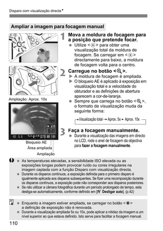 Disparo com visualização directaN 
Ampliar a imagem para focagem manual 
110 
1 Mova a moldura de focagem para 
a posição que pretende focar. 
  Utilize <9> para obter uma 
visualização total da moldura de 
focagem. Se carregar em <9> 
directamente para baixo, a moldura 
de focagem volta para o centro. 
2 Carregue no botão <u>. 
X A moldura de focagem é ampliada. 
X O bloqueio AE é aplicado à exposição em 
visualização total e a velocidade do 
obturador e as definições de abertura 
aparecem a cor-de-laranja. 
  Sempre que carrega no botão <u>, 
o formato de visualização muda da 
seguinte forma: 
3 Faça a focagem manualmente. 
  Durante a visualização das imagens em directo 
no LCD, rode o anel de focagem da objectiva 
para fazer a focagem manualmente. 
Ampliação: Aprox. 10x 
Bloqueio AE 
Área ampliada 
Ampliação 
Visualização total Aprox. 5x Aprox. 10x 
  As temperaturas elevadas, a sensibilidade ISO elevada ou as 
exposições longas podem provocar ruído ou cores irregulares na 
imagem captada com a função Disparo com visualização directa. 
  Durante os disparos contínuos, a exposição definida para o primeiro disparo é 
igualmente aplicada aos disparos subsequentes. Se fizer uma recomposição durante 
os disparos contínuos, a exposição pode não corresponder aos disparos posteriores. 
  Se não utilizar a câmara fotográfica durante um período prolongado de tempo, esta 
desliga-se automaticamente, conforme definido em [5 Desligar auto]. (p.42) 
  Enquanto a imagem estiver ampliada, se carregar no botão <A> 
a definição de exposição não é renovada. 
  Durante a visualização ampliada 5x ou 10x, pode aplicar a nitidez da imagem a um 
nível superior ao que estava definido. Isto serve para facilitar a focagem manual. 
 