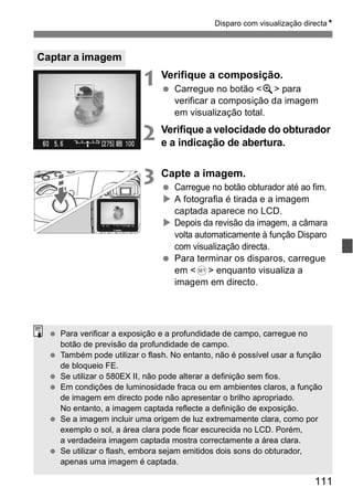Disparo com visualização directaN 
111 
1 Verifique a composição. 
  Carregue no botão <u> para 
verificar a composição da imagem 
em visualização total. 
2 Verifique a velocidade do obturador 
e a indicação de abertura. 
3 Capte a imagem. 
  Carregue no botão obturador até ao fim. 
X A fotografia é tirada e a imagem 
captada aparece no LCD. 
X Depois da revisão da imagem, a câmara 
volta automaticamente à função Disparo 
com visualização directa. 
  Para terminar os disparos, carregue 
em <0> enquanto visualiza a 
imagem em directo. 
Captar a imagem 
  Para verificar a exposição e a profundidade de campo, carregue no 
botão de previsão da profundidade de campo. 
  Também pode utilizar o flash. No entanto, não é possível usar a função 
de bloqueio FE. 
  Se utilizar o 580EX II, não pode alterar a definição sem fios. 
  Em condições de luminosidade fraca ou em ambientes claros, a função 
de imagem em directo pode não apresentar o brilho apropriado. 
No entanto, a imagem captada reflecte a definição de exposição. 
  Se a imagem incluir uma origem de luz extremamente clara, como por 
exemplo o sol, a área clara pode ficar escurecida no LCD. Porém, 
a verdadeira imagem captada mostra correctamente a área clara. 
  Se utilizar o flash, embora sejam emitidos dois sons do obturador, 
apenas uma imagem é captada. 
 