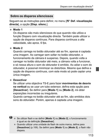 Disparo com visualização directaN 
Sobre os disparos silenciosos 
Seguem-se as instruções para definir, no menu [6 Def. visualização 
directa], a opção [Disp. silenc.]. 
  Modo 1 
Os disparos são mais silenciosos do que quando não utiliza a 
função Disparo com visualização directa. Também pode utilizar a 
opção de disparos contínuos. Para disparos contínuos a alta 
velocidade, são aprox. 6 fps. 
113 
  Modo 2 
Quando carrega no botão obturador até ao fim, apenas é captada 
uma imagem. Ao carregar sem soltar no botão obturador, o 
funcionamento da câmara é suspenso. Depois, quando volta a 
carregar no botão obturador até meio, a câmara volta a funcionar, 
e só nessa altura o som do obturador é emitido. Ao adiar o som do 
obturador, é possível minimizar os distúrbios. Mesmo que defina a 
opção de disparos contínuos, com este modo só pode captar uma 
única imagem. 
  Desactivar 
Se utilizar uma objectiva TS-E para fazer movimentos de desvio 
na vertical ou se usar um tubo extensor, defina esta opção para 
[Desactivar]. Se definir para [Modo 1] ou [Modo 2], irá obter 
exposições incorrectas ou irregulares. 
Quando carrega no botão obturador até ao fim, são emitidos dois 
sons do obturador. Porém, apenas é captada uma imagem. 
  Se utilizar flash e se definir [Modo 1] ou [Modo 2], o funcionamento 
é igual ao da definição [Desactivar]. 
  Quando utilizar uma unidade de flash de outra marca, defina para 
[Desactivar] (p.106). Se definir para [Modo 1] ou [Modo 2], o flash não 
dispara. 
 