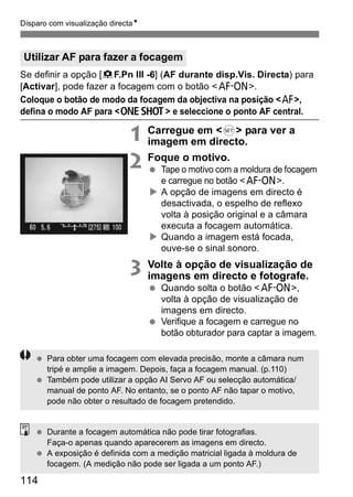 Disparo com visualização directaN 
Utilizar AF para fazer a focagem 
Se definir a opção [8F.Pn III -6] (AF durante disp.Vis. Directa) para 
[Activar], pode fazer a focagem com o botão <p>. 
Coloque o botão de modo da focagem da objectiva na posição <f>, 
defina o modo AF para <X> e seleccione o ponto AF central. 
114 
1 Carregue em <0> para ver a 
imagem em directo. 
2 Foque o motivo. 
  Tape o motivo com a moldura de focagem 
e carregue no botão <p>. 
X A opção de imagens em directo é 
desactivada, o espelho de reflexo 
volta à posição original e a câmara 
executa a focagem automática. 
X Quando a imagem está focada, 
ouve-se o sinal sonoro. 
3 Volte à opção de visualização de 
imagens em directo e fotografe. 
  Quando solta o botão <p>, 
volta à opção de visualização de 
imagens em directo. 
  Verifique a focagem e carregue no 
botão obturador para captar a imagem. 
  Para obter uma focagem com elevada precisão, monte a câmara num 
tripé e amplie a imagem. Depois, faça a focagem manual. (p.110) 
  Também pode utilizar a opção AI Servo AF ou selecção automática/ 
manual de ponto AF. No entanto, se o ponto AF não tapar o motivo, 
pode não obter o resultado de focagem pretendido. 
  Durante a focagem automática não pode tirar fotografias. 
Faça-o apenas quando aparecerem as imagens em directo. 
  A exposição é definida com a medição matricial ligada à moldura de 
focagem. (A medição não pode ser ligada a um ponto AF.) 
 