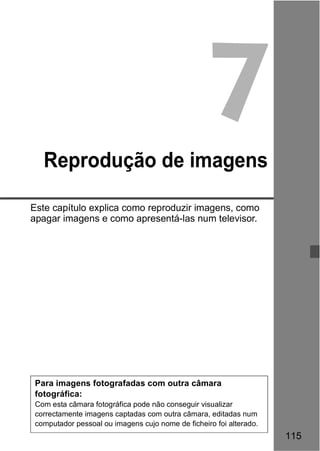115 
7 
Reprodução de imagens 
Este capítulo explica como reproduzir imagens, como 
apagar imagens e como apresentá-las num televisor. 
Para imagens fotografadas com outra câmara 
fotográfica: 
Com esta câmara fotográfica pode não conseguir visualizar 
correctamente imagens captadas com outra câmara, editadas num 
computador pessoal ou imagens cujo nome de ficheiro foi alterado. 
 