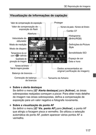 x Reprodução de imagens 
Valor de compensação de exposição Proteger 
Número de pasta - Número de ficheiro 
Cartão CF 
Histograma 
(Brilho/RGB) 
Definições do Picture 
Style 
Sensibilidade ISO 
Espaço de cor 
Dados acrescentados ao 
original (verificação de imagem) 
117 
Visualização de informações de captação 
Valor de compensação de 
exposição do flash 
Velocidade do 
obturador 
Modo de medição 
Modo de disparo 
Temperatura da cor 
com <P> definido 
Qualidade de 
gravação de imagem 
Abertura 
Número de ficheiro/ 
Total de imagens gravadas 
Balanço de brancos 
Correcção de balanço 
de brancos 
  Sobre o alerta destaque 
Data e hora 
Tamanho do ficheiro 
Se definir o menu [4 Alerta destaque] para [Activar], as áreas 
sobrexpostas realçadas começam a piscar. Para obter mais detalhe 
de imagem nas áreas sobrexpostas, defina a compensação de 
exposição para um valor negativo e fotografe novamente. 
  Sobre a visualização do ponto AF 
Se definir o menu [4 Vis. ponto AF] para [Activar], o ponto AF 
que atingiu a focagem pisca a vermelho. Se utilizou a selecção 
automática do ponto AF, podem aparecer vários pontos AF a 
vermelho. 
 