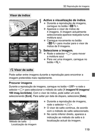 x Reprodução de imagens 
1 Active a visualização de índice. 
  Durante a reprodução de imagens, 
119 
carregue no botão <I>. 
X Aparece o visor de índice de 
4 imagens. A imagem actualmente 
seleccionada aparece realçada numa 
moldura azul. 
  Carregue novamente no botão 
<I> para mudar para o visor de 
índice de 9 imagens. 
2 Seleccione a imagem. 
  Rode o selector <5> para mover 
a moldura azul. 
  Para ver uma imagem, carregue no 
botão <u>. 
Pode saltar entre imagens durante a reprodução para encontrar a 
imagem pretendida mais rapidamente. 
Procurar imagens 
Durante a reprodução de imagens, carregue no botão <C> e rode o 
selector <5> para seleccionar o método de salto [1 imagem/10 imagens/ 
100 imag./ecrã/data]. Com o visor de índice, pode saltar um ecrã, 
seleccionando [Ecrã]. Para saltar por data de disparo, seleccione [Data]. 
  Durante a reprodução de imagens, 
rode o selector <6>. 
X O visor de salto continua, de acordo 
com o método de salto seleccionado. 
X No canto inferior direito, aparece a 
indicação ao método de salto e à 
localização actual da imagem. 
Visor de índice 
I Visor de salto 
Método de salto 
Localização da imagem 
 