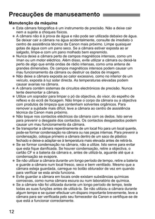 Precauções de manuseamento 
Manutenção da máquina 
  Esta câmara fotográfica é um instrumento de precisão. Não a deixe cair 
12 
nem a sujeite a choques físicos. 
  A câmara não é à prova de água e não pode ser utilizada debaixo de água. 
Se deixar cair a câmara na água acidentalmente, consulte de imediato o 
centro de assistência técnica da Canon mais próximo. Limpe quaisquer 
gotas de água com um pano seco. Se a câmara estiver exposta ao ar 
salgado, limpe-a com um pano molhado bem espremido. 
  Nunca deixe a câmara perto de campos magnéticos intensos, como um 
íman ou um motor eléctrico. Além disso, evite utilizar a câmara ou deixá-la 
perto de algo que emita ondas de rádio intensas, como uma antena de 
grandes dimensões. Os campos magnéticos intensos podem causar um 
mau funcionamento da câmara ou destruir os dados de imagem. 
  Não deixe a câmara exposta ao calor excessivo, como no interior de um 
veículo, exposta à luz solar directa. As temperaturas elevadas podem 
causar avarias na câmara. 
  A câmara contém sistemas de circuitos electrónicos de precisão. Nunca 
tente desmontar a câmara. 
  Utilize um soprador para limpar o pó da objectiva, do visor, do espelho de 
reflexo e do ecrã de focagem. Não limpe o corpo da câmara ou a objectiva 
com produtos de limpeza que contenham solventes orgânicos. Para 
remover a sujidade mais difícil, leve a câmara ao centro de assistência 
técnica da Canon mais próximo. 
  Não toque nos contactos eléctricos da câmara com os dedos. Isto serve 
para prevenir o desgaste dos contactos. Os contactos desgastados podem 
causar um mau funcionamento da câmara. 
  Se transportar a câmara repentinamente de um local frio para um local quente, 
pode-se formar condensação na câmara ou nas peças internas. Para prevenir a 
condensação, coloque primeiro a câmara dentro de um saco de plástico 
fechado e deixe-a adaptar-se à temperatura mais elevada antes de retirá-la. 
  Se se formar condensação na câmara, não a utilize. Isto serve para evitar 
que esta fique danificada. Se houver condensação, retire a objectiva, o 
cartão CF e a bateria da câmara e, antes de utilizá-la, aguarde até que a 
condensação se evapore. 
  Se não utilizar a câmara durante um longo período de tempo, retire a bateria 
e guarde a câmara num local fresco, seco e bem ventilado. Mesmo que a 
câmara esteja guardada, carregue no botão obturador de vez em quando 
para verificar se esta ainda funciona. 
  Evite guardar a câmara em locais onde existam substâncias químicas 
corrosivas, como numa câmara escura ou num laboratório de química. 
  Se a câmara não foi utilizada durante um longo período de tempo, teste 
todas as suas funções antes de utilizá-la. Se não utilizou a câmara durante 
algum tempo e se quiser efectuar um disparo importante brevemente, leve a 
câmara para ser verificada pelo seu fornecedor da Canon e certifique-se de 
que está a funcionar correctamente. 
 