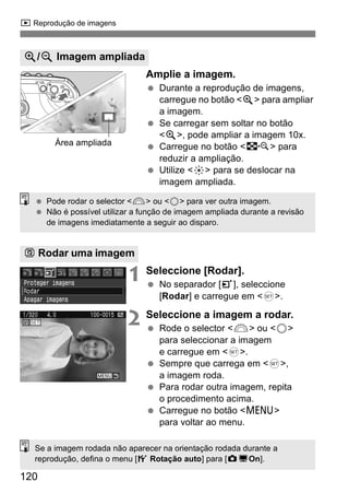 x Reprodução de imagens 
  Pode rodar o selector <6> ou <5> para ver outra imagem. 
  Não é possível utilizar a função de imagem ampliada durante a revisão 
120 
Amplie a imagem. 
  Durante a reprodução de imagens, 
carregue no botão <u> para ampliar 
a imagem. 
  Se carregar sem soltar no botão 
<u>, pode ampliar a imagem 10x. 
  Carregue no botão <I> para 
reduzir a ampliação. 
  Utilize <9> para se deslocar na 
imagem ampliada. 
de imagens imediatamente a seguir ao disparo. 
1 Seleccione [Rodar]. 
  No separador [3], seleccione 
[Rodar] e carregue em <0>. 
2 Seleccione a imagem a rodar. 
  Rode o selector <6> ou <5> 
para seleccionar a imagem 
e carregue em <0>. 
  Sempre que carrega em <0>, 
a imagem roda. 
  Para rodar outra imagem, repita 
o procedimento acima. 
  Carregue no botão <M> 
para voltar ao menu. 
u/y Imagem ampliada 
Área ampliada 
b Rodar uma imagem 
Se a imagem rodada não aparecer na orientação rodada durante a 
reprodução, defina o menu [5 Rotação auto] para [zDOn]. 
 