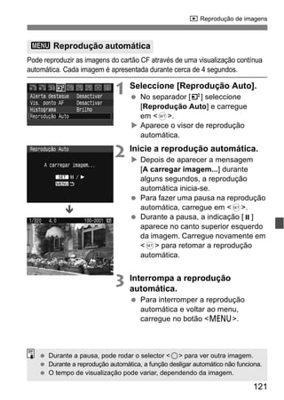 x Reprodução de imagens 
3 Reprodução automática 
Pode reproduzir as imagens do cartão CF através de uma visualização contínua 
automática. Cada imagem é apresentada durante cerca de 4 segundos. 
1 Seleccione [Reprodução Auto]. 
121 
  No separador [4] seleccione 
[Reprodução Auto] e carregue 
em <0>. 
X Aparece o visor de reprodução 
automática. 
2 Inicie a reprodução automática. 
X Depois de aparecer a mensagem 
[A carregar imagem...] durante 
alguns segundos, a reprodução 
automática inicia-se. 
  Para fazer uma pausa na reprodução 
automática, carregue em <0>. 
  Durante a pausa, a indicação [ ] 
aparece no canto superior esquerdo 
da imagem. Carregue novamente em 
<0> para retomar a reprodução 
automática. 
3 Interrompa a reprodução 
automática. 
  Para interromper a reprodução 
automática e voltar ao menu, 
carregue no botão <M>. 
Ð 
  Durante a pausa, pode rodar o selector <5> para ver outra imagem. 
  Durante a reprodução automática, a função desligar automático não funciona. 
  O tempo de visualização pode variar, dependendo da imagem. 
 