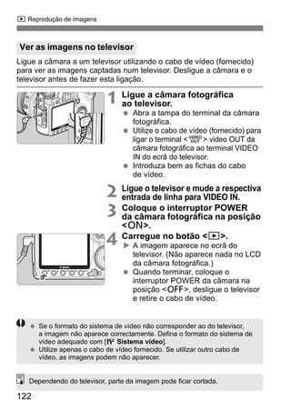 x Reprodução de imagens 
Ver as imagens no televisor 
Ligue a câmara a um televisor utilizando o cabo de vídeo (fornecido) 
para ver as imagens captadas num televisor. Desligue a câmara e o 
televisor antes de fazer esta ligação. 
122 
1 Ligue a câmara fotográfica 
ao televisor. 
  Abra a tampa do terminal da câmara 
fotográfica. 
  Utilize o cabo de vídeo (fornecido) para 
ligar o terminal <q> video OUT da 
câmara fotográfica ao terminal VIDEO 
IN do ecrã do televisor. 
  Introduza bem as fichas do cabo 
de vídeo. 
2 Ligue o televisor e mude a respectiva 
entrada de linha para VIDEO IN. 
3 Coloque o interruptor POWER 
da câmara fotográfica na posição 
<1>. 
4 Carregue no botão <x>. 
X A imagem aparece no ecrã do 
televisor. (Não aparece nada no LCD 
da câmara fotográfica.) 
  Quando terminar, coloque o 
interruptor POWER da câmara na 
posição <2>, desligue o televisor 
e retire o cabo de vídeo. 
  Se o formato do sistema de vídeo não corresponder ao do televisor, 
a imagem não aparece correctamente. Defina o formato do sistema de 
vídeo adequado com [6 Sistema vídeo]. 
  Utilize apenas o cabo de vídeo fornecido. Se utilizar outro cabo de 
vídeo, as imagens podem não aparecer. 
Dependendo do televisor, parte da imagem pode ficar cortada. 
 