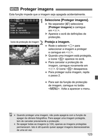123 
3 Proteger imagens 
Esta função impede que a imagem seja apagada acidentalmente. 
1 Seleccione [Proteger imagens]. 
  No separador [3] seleccione 
[Proteger imagens] e carregue 
em <0>. 
X Aparece o ecrã de definições de 
protecção. 
2 Proteja a imagem. 
  Rode o selector <5> para 
seleccionar a imagem a proteger 
e carregue em <0>. 
X Quando uma imagem está protegida, 
o ícone <K> aparece no ecrã. 
  Para cancelar a protecção de 
imagem, carregue novamente em 
<0>. O ícone <K> desaparece. 
  Para proteger outra imagem, repita 
o passo 2. 
  Para sair da função de protecção 
de imagem, carregue no botão 
<M>. Volta a aparecer o menu. 
Ícone de protecção de imagem 
  Quando proteger uma imagem, não pode apagá-la com a função de 
apagar da câmara fotográfica. Para apagar uma imagem protegida, 
tem de cancelar previamente a protecção. 
  Se apagar todas as imagens (p.124), apenas as imagens protegidas 
permanecem. Isto é útil quando quiser apagar imagens desnecessárias 
de uma só vez. 
 