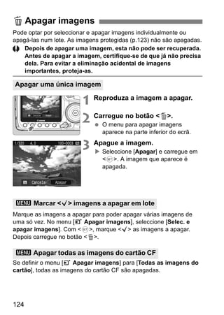L Apagar imagens 
Pode optar por seleccionar e apagar imagens individualmente ou 
apagá-las num lote. As imagens protegidas (p.123) não são apagadas. 
Apagar uma única imagem 
3 Marcar <X> imagens a apagar em lote 
3 Apagar todas as imagens do cartão CF 
124 
Depois de apagar uma imagem, esta não pode ser recuperada. 
Antes de apagar a imagem, certifique-se de que já não precisa 
dela. Para evitar a eliminação acidental de imagens 
importantes, proteja-as. 
1 Reproduza a imagem a apagar. 
2 Carregue no botão <L>. 
  O menu para apagar imagens 
aparece na parte inferior do ecrã. 
3 Apague a imagem. 
X Seleccione [Apagar] e carregue em 
<0>. A imagem que aparece é 
apagada. 
Marque as imagens a apagar para poder apagar várias imagens de 
uma só vez. No menu [3 Apagar imagens], seleccione [Selec. e 
apagar imagens]. Com <0>, marque <X> as imagens a apagar. 
Depois carregue no botão <L>. 
Se definir o menu [3 Apagar imagens] para [Todas as imagens do 
cartão], todas as imagens do cartão CF são apagadas. 
 