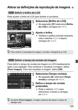 Alterar as definições de reprodução de imagens 
3 Definir o brilho do LCD 
125 
Pode ajustar o brilho do LCD para facilitar a sua leitura. 
1 Seleccione [Brilho do LCD]. 
  No separador [6] seleccione [Brilho 
do LCD] e carregue em <0>. 
2 Ajuste o brilho. 
  Verifique o gráfico cinzento enquanto 
roda o selector <5> e depois 
carregue em <0>. 
Para verificar a exposição da imagem, consulte o histograma (p.118). 
3 Definir o tempo de revisão da imagem 
Pode definir o tempo de revisão da imagem no LCD imediatamente 
após a sua captação. Para continuar a visualizar a imagem, defina 
[Fixar imagem]. Para não visualizar a imagem, defina [Off]. 
1 Seleccione [Tempo revisão]. 
  No separador [1] seleccione [Tempo 
revisão] e carregue em <0>. 
2 Defina o tempo de revisão 
pretendido. 
  Rode o selector <5> para 
seleccionar o tempo e carregue 
em <0>. 
Se definir [Fixar imagem], a imagem aparece até passar o tempo de 
desligar auto. 
 