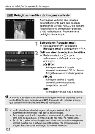 Alterar as definições de reprodução de imagens 
3 Rotação automática de imagens verticais 
126 
As imagens verticais são rodadas 
automaticamente para que possam 
aparecer na vertical no LCD da câmara 
fotográfica e no computador pessoal, 
e não na horizontal. Pode alterar a 
definição desta função. 
1 Seleccione [Rotação auto]. 
  No separador [5] seleccione 
[Rotação auto] e carregue em <0>. 
2 Defina o visor da rotação automática. 
  Rode o selector <5> para 
seleccionar a definição e carregue 
em <0>. 
[zDOn] 
A imagem vertical é rodada 
automaticamente no LCD da câmara 
fotográfica e no computador pessoal. 
[DOn] 
A imagem vertical é rodada 
automaticamente apenas no 
computador pessoal. 
[Off] 
A imagem vertical não é rodada. 
A rotação automática não funciona em imagens verticais captadas com a 
opção Rotação auto definida para [Off]. Estas não são rodadas, mesmo 
que posteriormente mude para [On] na reprodução. 
  Na função de revisão da imagem, a imagem vertical não é 
automaticamente rodada logo após a sua captação. 
  Se a imagem vertical foi captada com a câmara fotográfica apontada 
para cima ou para baixo, a imagem pode não rodar na reprodução. 
  Se não for possível rodar a imagem vertical automaticamente no computador 
pessoal, significa que o software que está a utilizar não consegue rodar a 
imagem. Recomenda-se a utilização do software fornecido. 
 